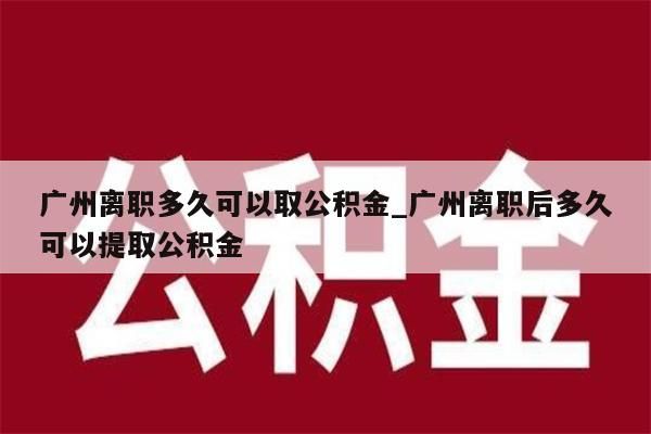 广州离职多久可以取公积金_广州离职后多久可以提取公积金