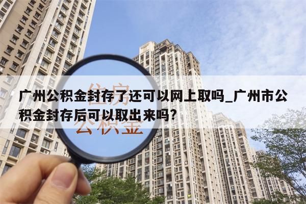 广州公积金封存了还可以网上取吗_广州市公积金封存后可以取出来吗?