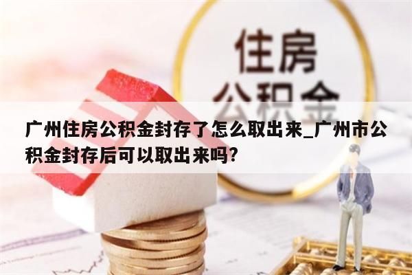 广州住房公积金封存了怎么取出来_广州市公积金封存后可以取出来吗?